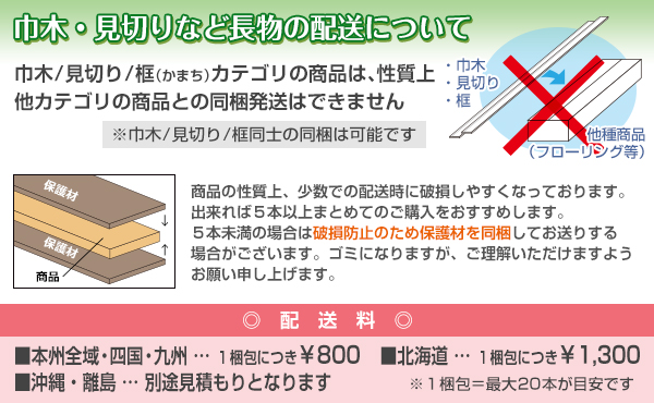 巾木・見切り・框カテゴリの商品は、性質上他カテゴリ商品との同梱発送はできません。破損防止のため、5本未満での発送時は保護材を同梱する場合がございます。配送料は、本州全域・四国・九州は1梱包につき800円、北海道は1梱包につき1300円、沖縄・離島は別途見積もりとなります。1梱包は最大20本が目安です