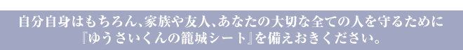 自分自身はもちろん、家族や友人、あなたの大切な全ての人を守るために『ゆうさいくんの籠城シート』を備えおきください