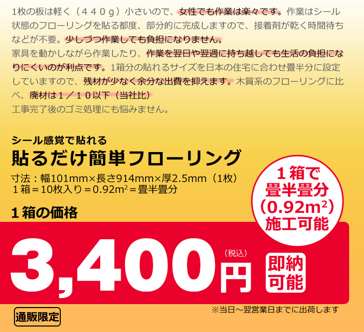 1枚の板は440グラムと軽く小さいので女性でも作業は楽々です。作業はシール状態のフローリングを貼る都度、部分的に完成しますので、接着剤が乾く時間待ちなどが不要。少しずつ作業しても負担になりません。家具を動かしながら作業したり、作業を翌日や翌週に持ち越しても生活の負担になりにくいのが利点です。1箱分の貼れるサイズを日本の住宅に合わせ畳半分に設定していますので、残材が少なく余分な出費を抑えます。木質系のフローリングに比べ、廃材は10分の1以下(当社比)工事完了後のゴミ処理にも悩みません。一枚あたりの寸法は幅101mm長さ914mm厚さ2.5mm。1箱10枚入りで畳半畳分(0.92平方メートル)施工可能