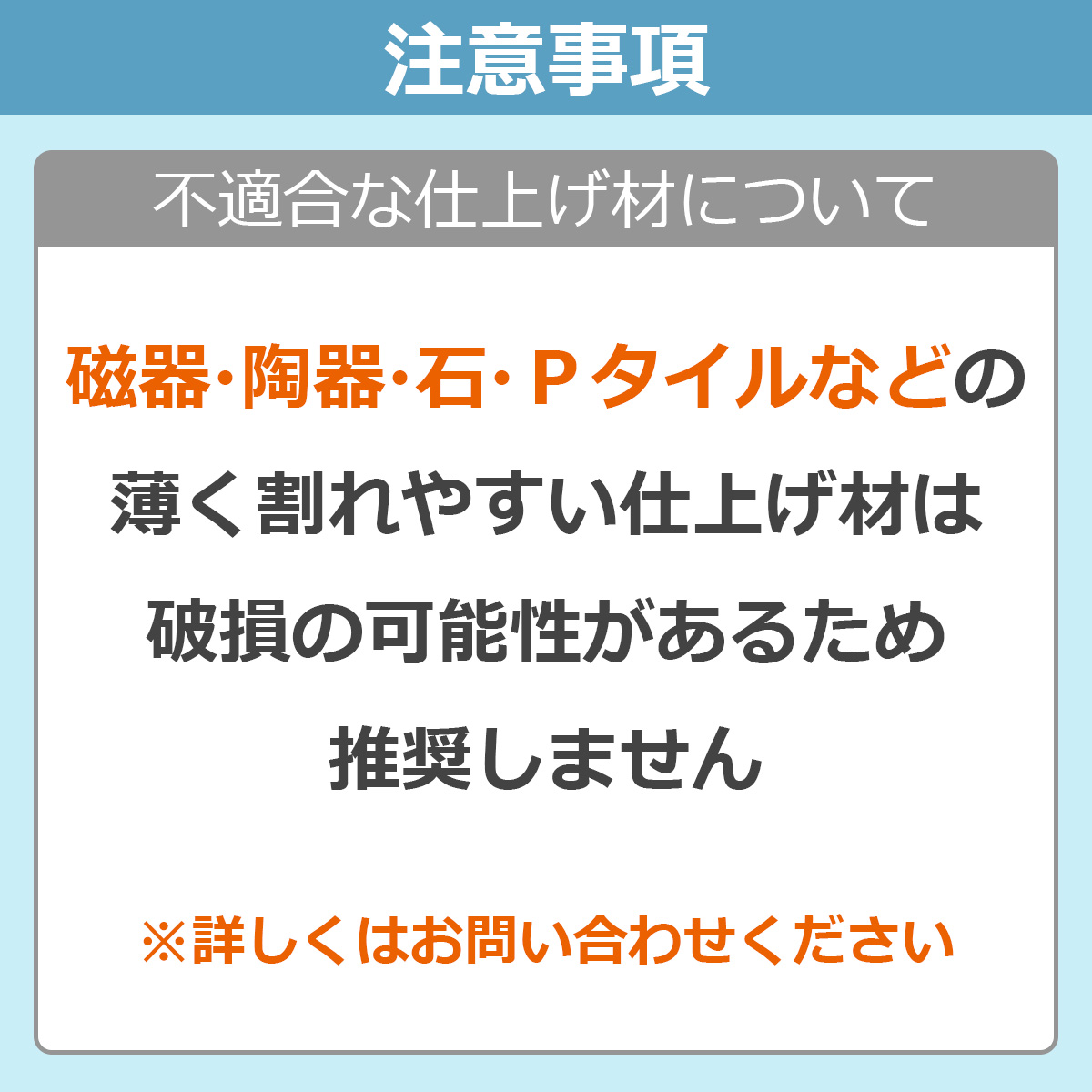 注意事項　不適合な仕上げ材について　磁器・陶器・石・Ｐタイルなどの薄く割れやすい仕上げ材は破損の可能性があるため推奨しません　※詳しくはお問い合わせください