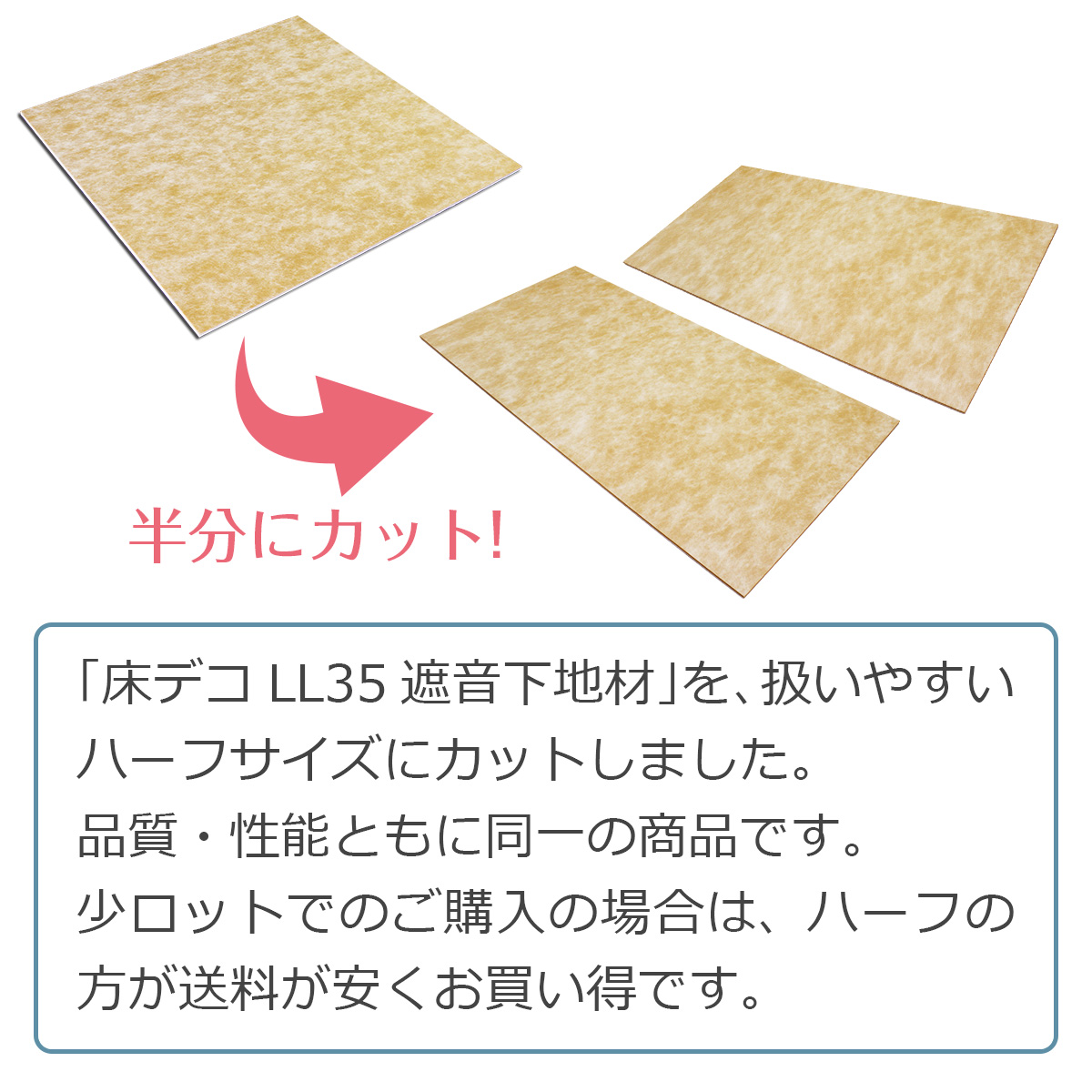 「床デコＬＬ３５遮音下地材」を、扱いやすいハーフサイズにカットしました。品質・性能ともに同一の商品です。少ロットでのご購入の場合は、ハーフの方が送料が安くお買い得です。