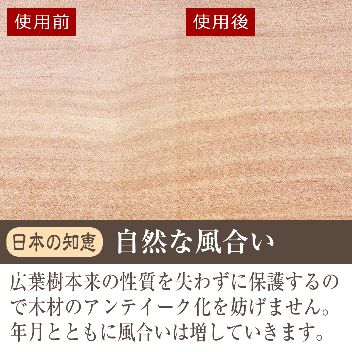 日本の知恵・自然な風合い　広葉樹本来の性質を失わずに保護するので木材のアンティーク化を妨げません。年月とともに風合いは増していきます