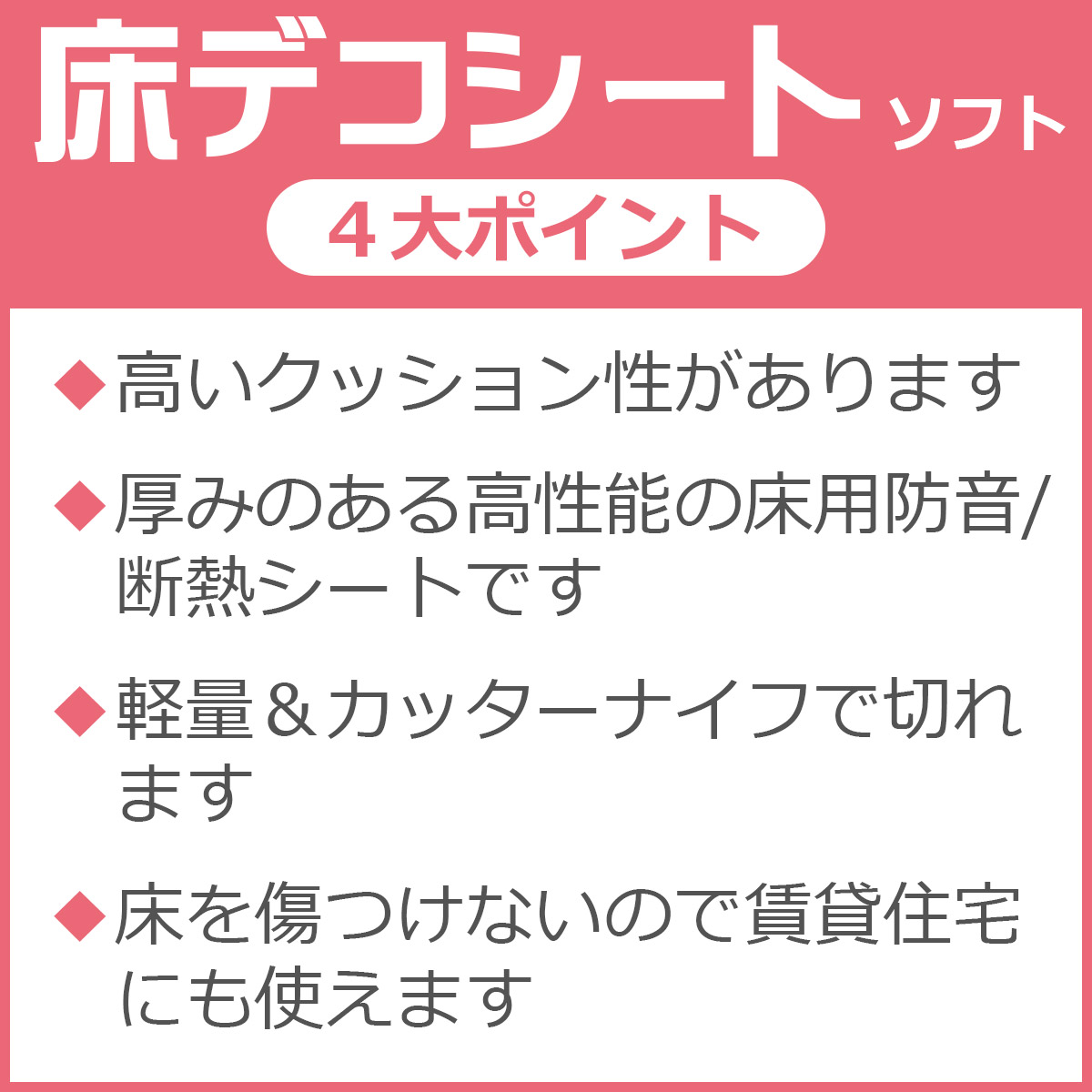 ４大ポイント　高いクッション性があります　厚みのある高性能の床用防音／断熱シートです　軽量＆カッターナイフで切れます　床を傷つけないので賃貸住宅にも使えます