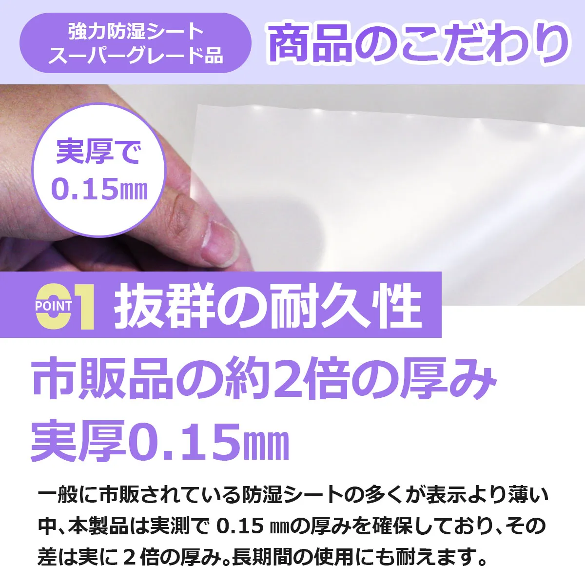 強力防湿シート スーパーグレード品 商品のこだわり POINT1 抜群の耐久性 市販品の約2倍の厚み 実厚0.15mm 一般に市販されている防湿シートの多くが表示より薄い中、本製品は実測で0.15mmの厚みを確保しており、その差は実に2倍の厚み。長期間の使用にも耐えます。
