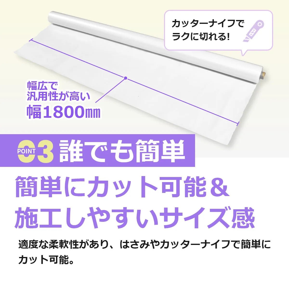 カッターナイフでラクに切れる! 幅広で汎用性が高い 幅1800mm POINT3 誰でも簡単 簡単にカット可能&施工しやすいサイズ感 適度な柔軟性があり、はさみやカッターナイフで簡単にカット可能。