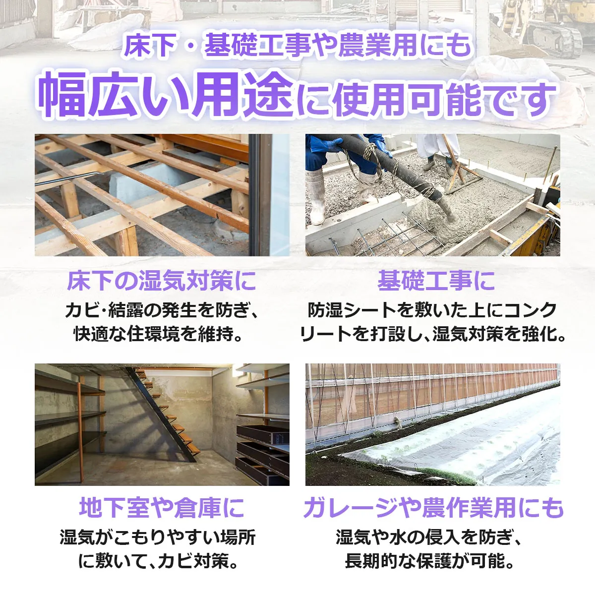床下・基礎工事や農業用にも幅広い用途に使用可能です 床下の湿気対策に カビ・結露の発生を防ぎ快適な住環境を維持。 基礎工事に 防湿シートを敷いた上にコンクリートを打設し湿気対策を強化。 地下室や倉庫に 湿気がこもりやすい場所に敷いてカビ対策。 ガレージや農作業用にも 湿気や水の侵入を防ぎ長期的な保護が可能。