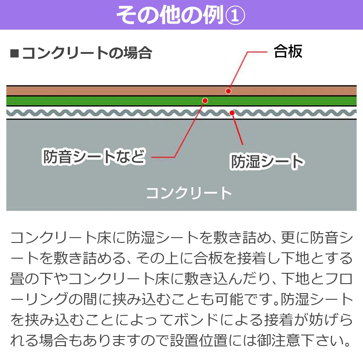 その他の例① コンクリートの場合 合板 防音シートなど 防湿シート コンクリート コンクリート床に防湿シート、防音シートを敷き詰め合板を接着し下地とします。畳の下やフローリングの間に挟むことも可能です。ボンド接着が妨げられる場合があるため設置位置にご注意下さい。