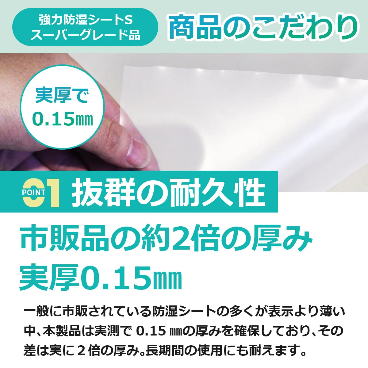 強力防湿シートS スーパーグレード品 商品のこだわり 実厚で0.15mm POINT 01 抜群の耐久性 市販品の約2倍の厚み 実厚0.15mm 一般に市販されている防湿シートの多くが表示より薄い中、本製品は実測で 0.15 mmの厚みを確保しており、その差は実に 2倍の厚み。長期間の使用にも耐えます。
