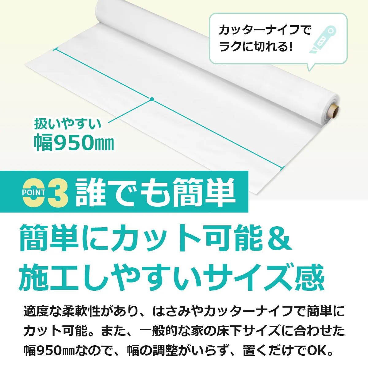 カッターナイフでラクに切れる! 扱いやすい幅950mm POINT 03 誰でも簡単 簡単にカット可能&施工しやすいサイズ感 適度な柔軟性があり、はさみやカッターナイフで簡単にカット可能。また、一般的な家の床下サイズに合わせた幅950mmなので、幅の調整がいらず、置くだけでOK。