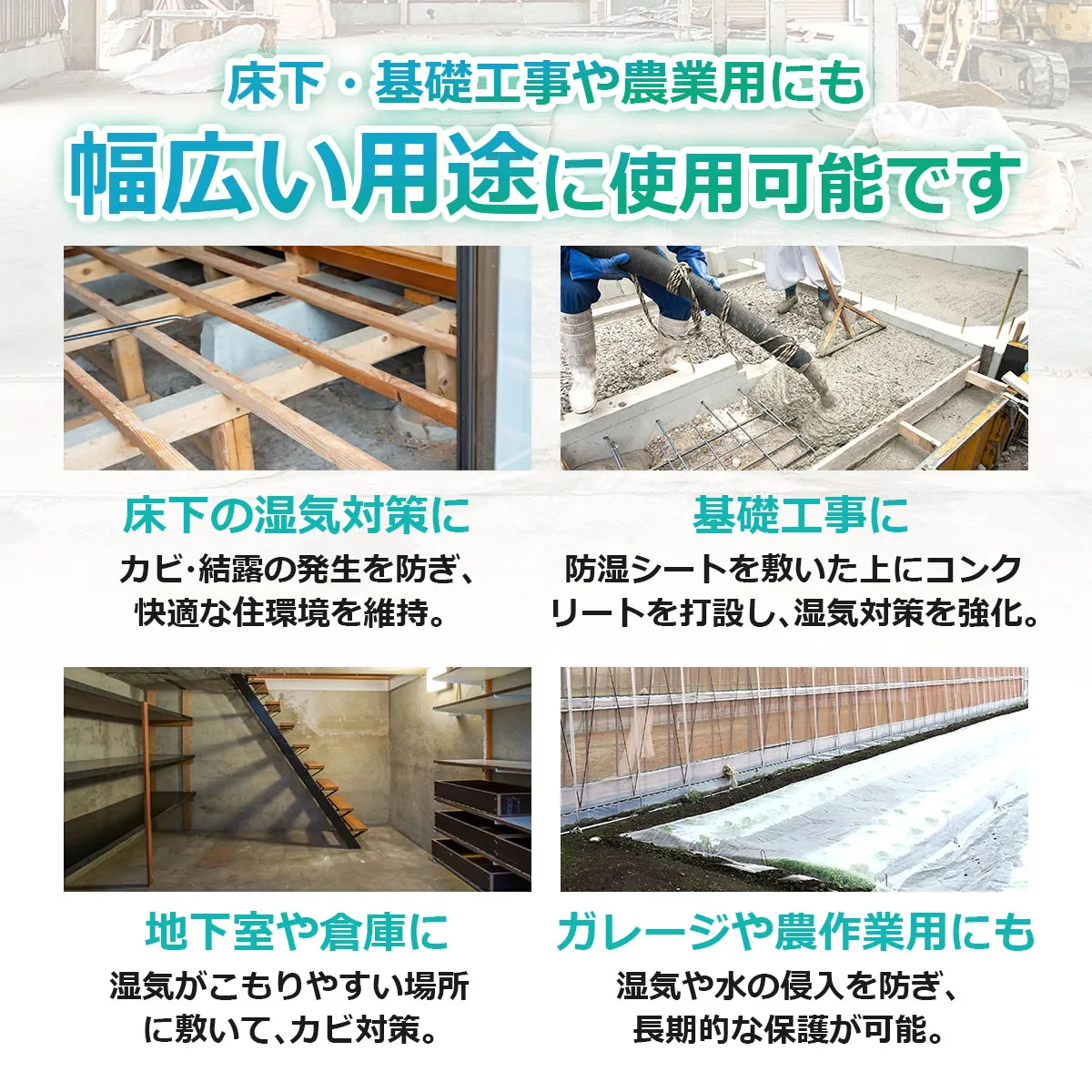 床下・基礎工事や農業用にも 幅広い用途に使用可能です 床下の湿気対策に カビ・結露の発生を防ぐ 基礎工事に 防湿シートを敷いた上にコンクリートを打設 地下室や倉庫に 湿気がこもりやすい場所に敷いてカビ対策 ガレージや農作業用にも 湿気や水の侵入を防ぐ