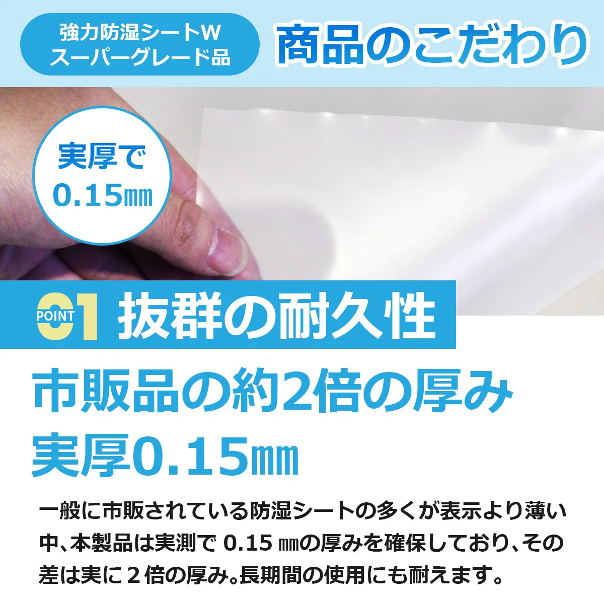 強力防湿シートW スーパーグレード品 商品のこだわり POINT 01 抜群の耐久性 市販品の約2倍の厚み 実厚0.15mm 一般に市販されている防湿シートの多くが表示より薄い中、本製品は実測で 0.15 mmの厚みを確保しており、その差は実に 2 倍の厚み。長期間の使用にも耐えます。
