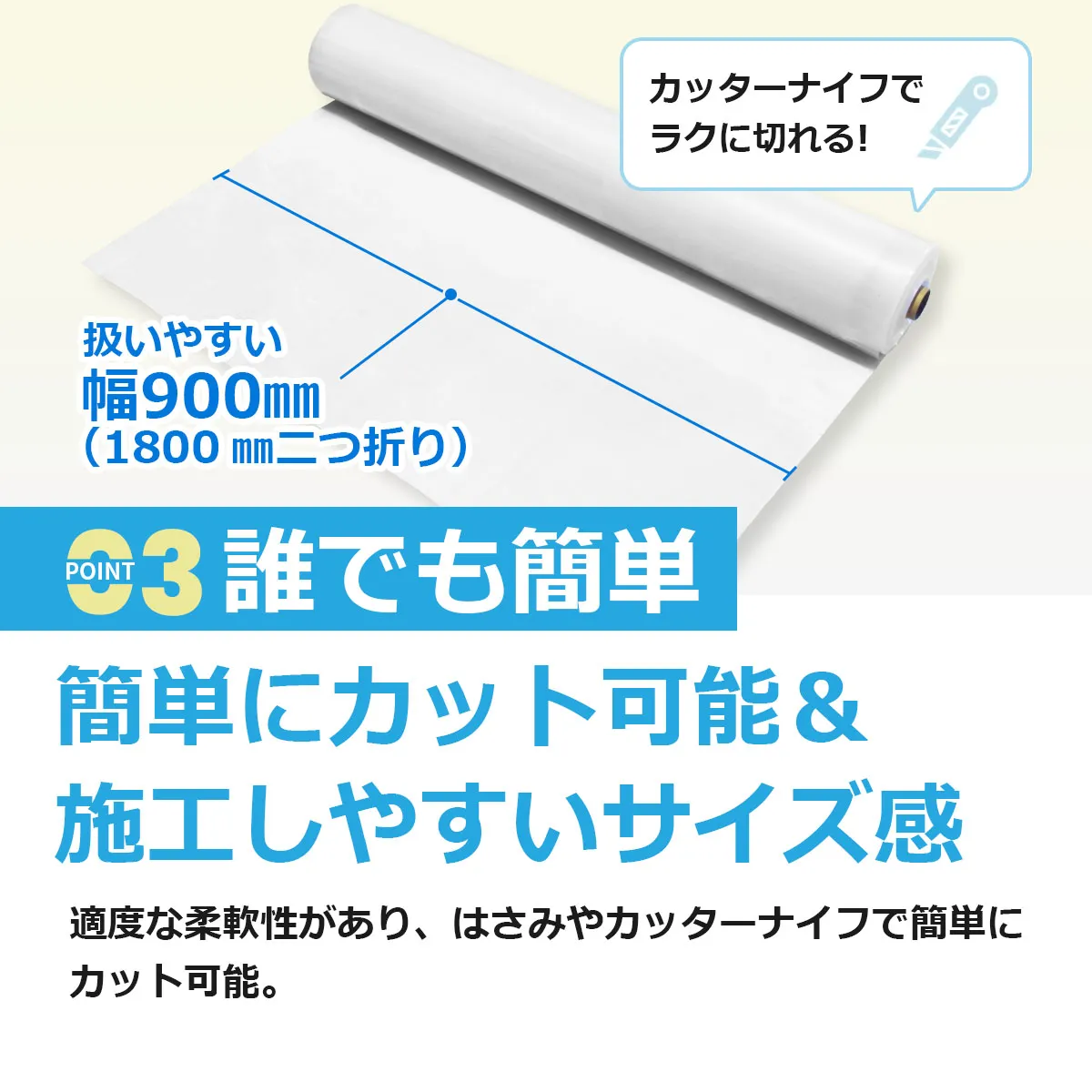 カッターナイフでラクに切れる！ 扱いやすい幅900mm（1800mm二つ折り） POINT 03 誰でも簡単 簡単にカット可能＆施工しやすいサイズ感 適度な柔軟性があり、はさみやカッターナイフで簡単にカット可能。