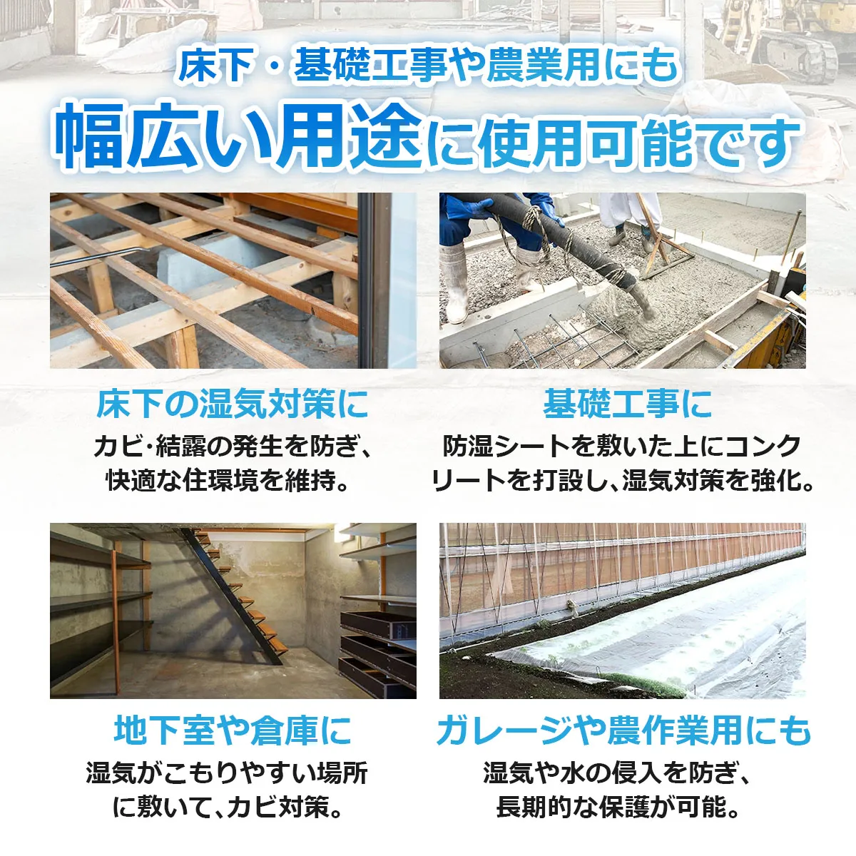 床下・基礎工事や農業用にも幅広い用途に使用可能です 床下の湿気対策に カビ・結露の発生を防ぎ、快適な住環境を維持。 基礎工事に 防湿シートを敷いた上にコンクリートを打設し、湿気対策を強化。 地下室や倉庫に 湿気がこもりやすい場所に敷いて、カビ対策。 ガレージや農作業用にも 湿気や水の侵入を防ぎ、長期的な保護が可能。