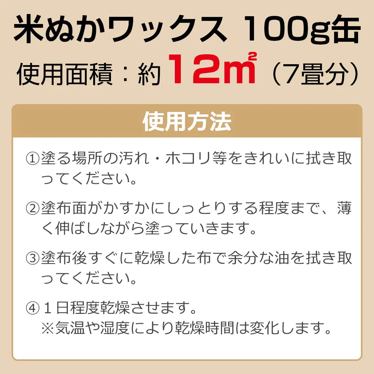 米ぬかワックス 100g缶 使用面積：約12㎡（7畳分） 使用方法：①塗る場所の汚れ・ホコリ等をきれいに拭き取ってください。②塗布面がかすかにしっとりする程度まで、薄く伸ばしながら塗っていきます。③塗布後すぐに乾燥した布で余分な油を拭き取ってください。④1日程度乾燥させます。※気温や湿度により乾燥時間は変化します。