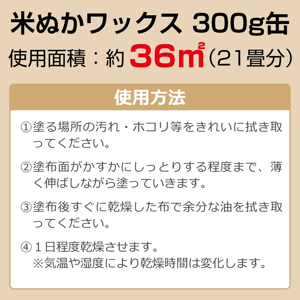 米ぬかワックス 300g缶 使用面積：約36㎡（21畳分） 使用方法：①塗る場所の汚れ・ホコリ等をきれいに拭き取ってください。②塗布面がかすかにしっとりする程度まで、薄く伸ばしながら塗っていきます。③塗布後すぐに乾燥した布で余分な油を拭き取ってください。④1日程度乾燥させます。※気温や湿度により乾燥時間は変化します。
