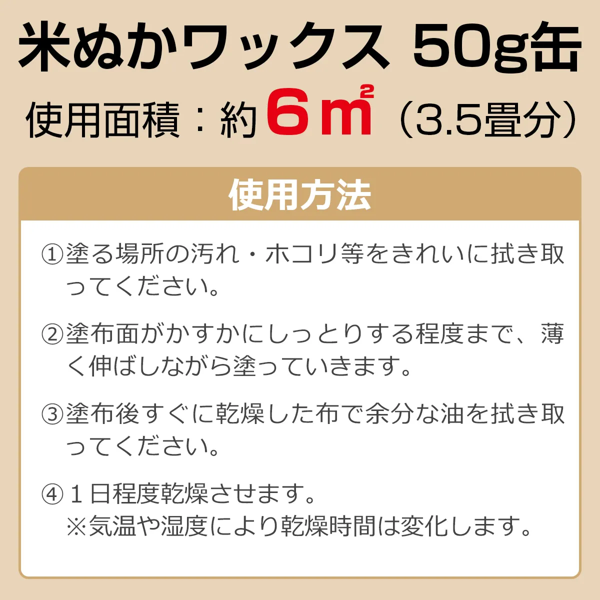 米ぬかワックス 50g缶 使用面積：約6㎡（3.5畳分） 使用方法：①塗る場所の汚れ・ホコリ等をきれいに拭き取ってください。②塗布面がかすかにしっとりする程度まで、薄く伸ばしながら塗っていきます。③塗布後すぐに乾燥した布で余分な油を拭き取ってください。④1日程度乾燥させます。※気温や湿度により乾燥時間は変化します。