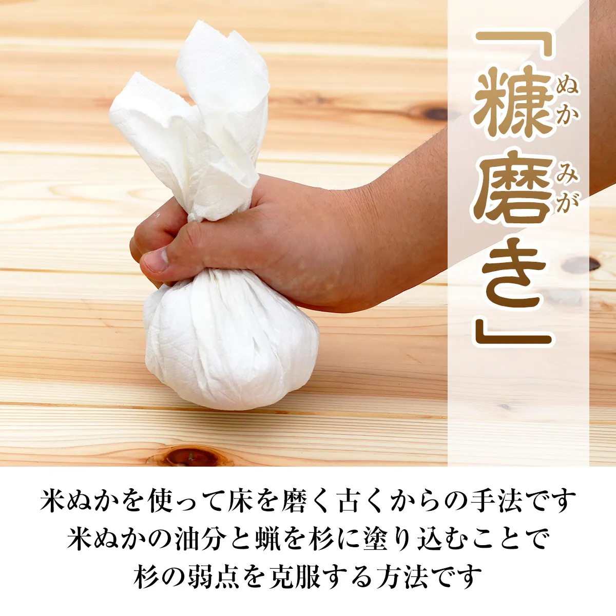 「糠磨き」 米ぬかを使って床を磨く古くからの手法です 米ぬかの油分と蝋を杉に塗り込むことで杉の弱点を克服する方法です