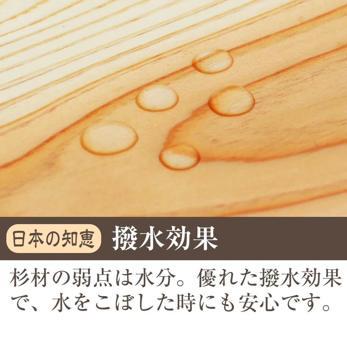 日本の知恵 撥水効果 杉材の弱点は水分。優れた撥水効果で、水をこぼした時にも安心です。