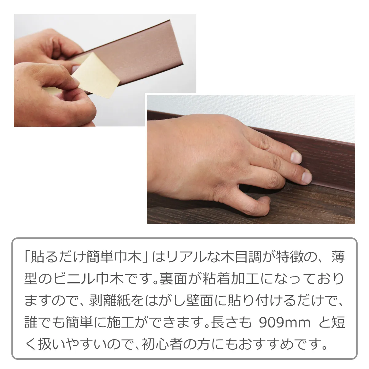 「貼るだけ簡単巾木」はリアルな木目が特徴の、薄型のビニル巾木です。裏面が粘着加工になっておりますので、剥離紙をはがし壁面に貼り付けるだけで、誰でも簡単に施工ができます。長さも 909mm と短く扱いやすいので、初心者の方にもおすすめです。