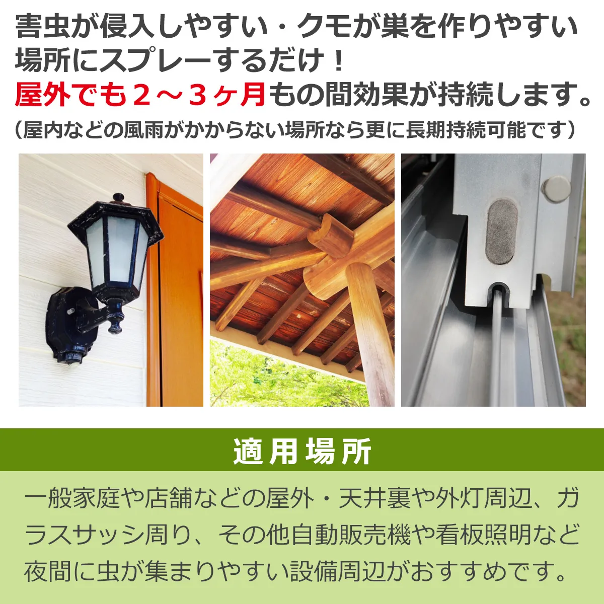 害虫が侵入しやすい・クモが巣を作りやすい場所にスプレーするだけ!屋外でも2〜3ヶ月もの間効果が持続します。(屋内などの風雨がかからない場所なら更に長期持続可能です)適用場所 一般家庭や店舗などの屋外・天井裏や外灯周辺、ガラスサッシ周り、その他自動販売機や看板照明など夜間に虫が集まりやすい設備周辺がおすすめです。