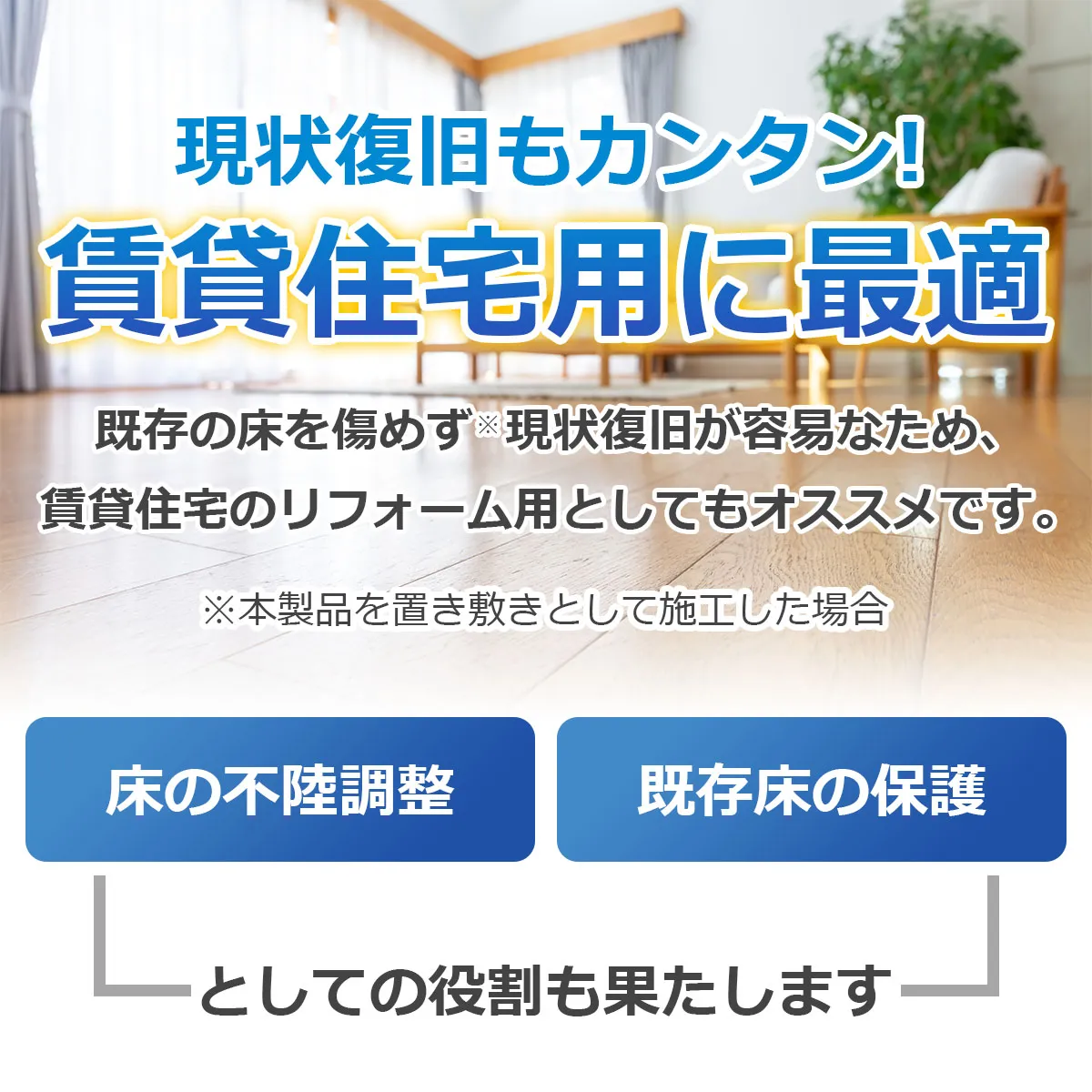 現状復旧もカンタン!賃貸住宅用に最適 既存の床を傷めず現状復旧が容易なため、賃貸住宅のリフォーム用としてもオススメです。※本製品を置き敷きとして施工した場合 床の不陸調整 既存床の保護としての役割も果たします