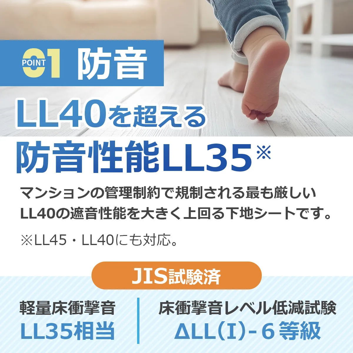POINT01 防音 LL40を超える防音性能LL35 マンションの管理制約で規制される最も厳しいLL40の遮音性能を大きく上回る下地シートです。※LL45・LL40にも対応。 JIS試験済 軽量床衝撃音LL35相当 床衝撃音レベル低減試験 ΔLL(I)-6等級