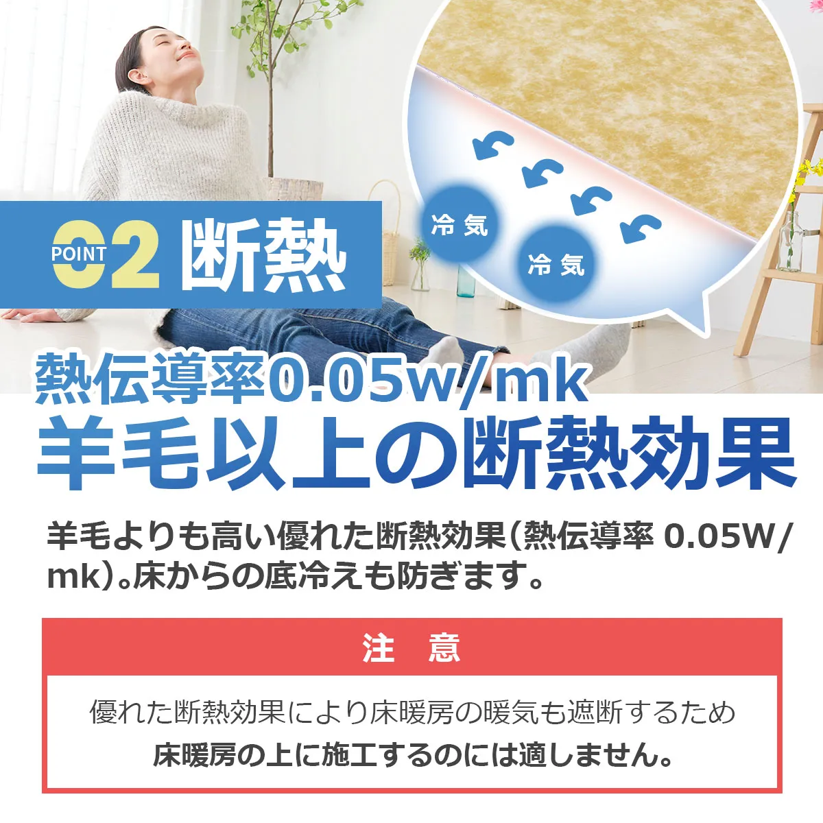 POINT02 断熱 熱伝導率0.05w/mk 羊毛以上の断熱効果 羊毛よりも高い優れた断熱効果(熱伝導率 0.05W/mk)。床からの底冷えも防ぎます。 注意 優れた断熱効果により床暖房の暖気も遮断するため床暖房の上に施工するのには適しません。