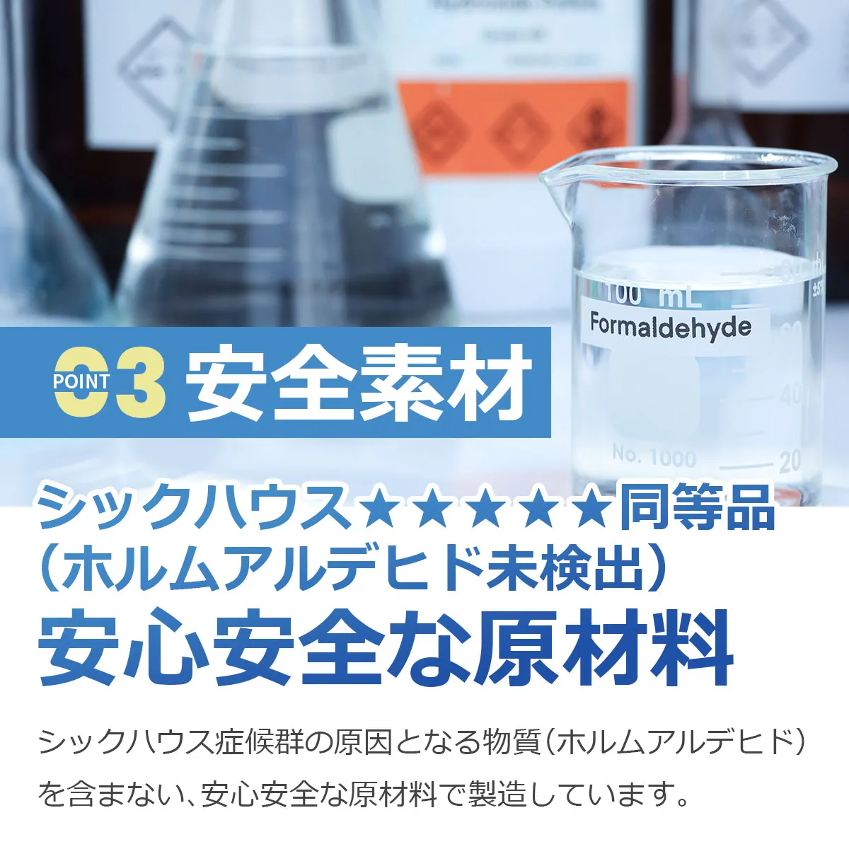POINT03 安全素材 シックハウス★★★★★同等品(ホルムアルデヒド未検出) 安心安全な原材料 シックハウス症候群の原因となる物質(ホルムアルデヒド)を含まない、安心安全な原材料で製造しています。