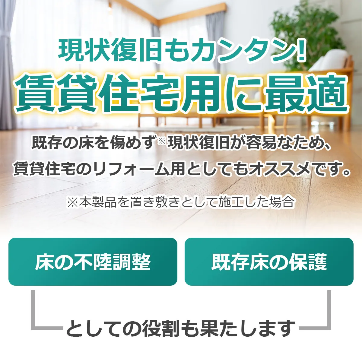 現状復旧もカンタン！ 賃貸住宅用に最適 既存の床を傷めず※現状復旧が容易なため、賃貸住宅のリフォーム用としてもオススメです。 ※本製品を置き敷きとして施工した場合 床の不陸調整 既存床の保護 としての役割も果たします
