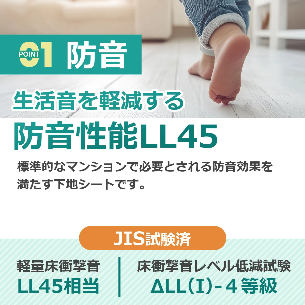POINT 1 防音 生活音を軽減する 防音性能LL45 標準的なマンションで必要とされる防音効果を満たす下地シートです。 JIS試験済 軽量床衝撃音 LL45相当 床衝撃音レベル低減試験 ΔLL(I)-4等級