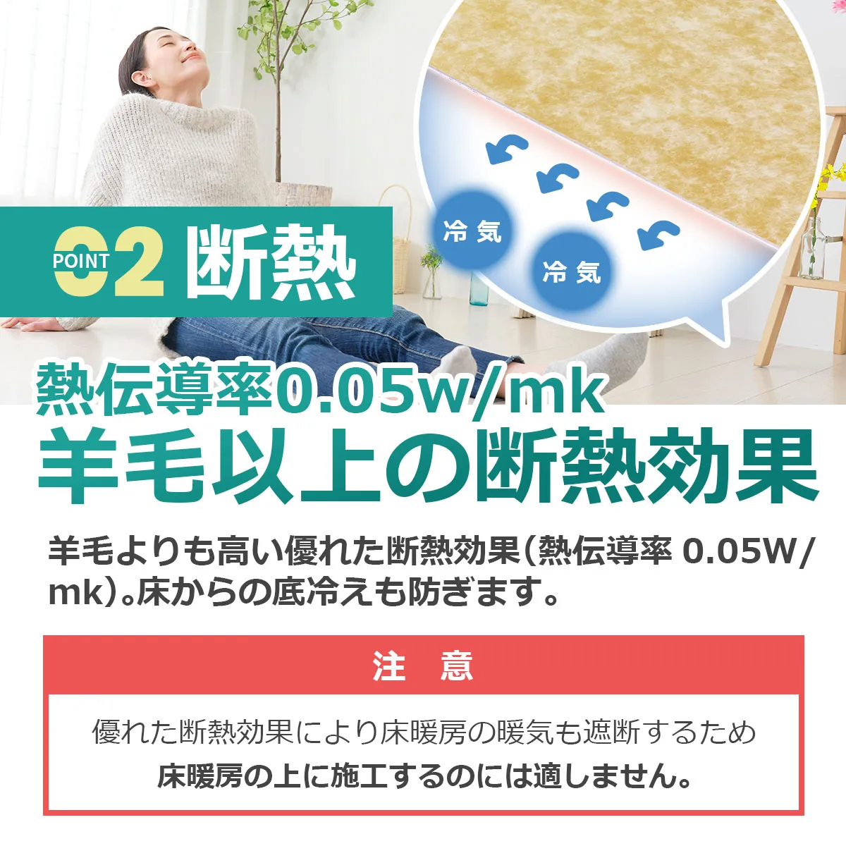 POINT 2 断熱 熱伝導率0.05W/mk 羊毛以上の断熱効果。床からの底冷えを防ぎます。注意：優れた断熱効果により床暖房の暖気も遮断するため、床暖房の上に施工するのには適しません。
