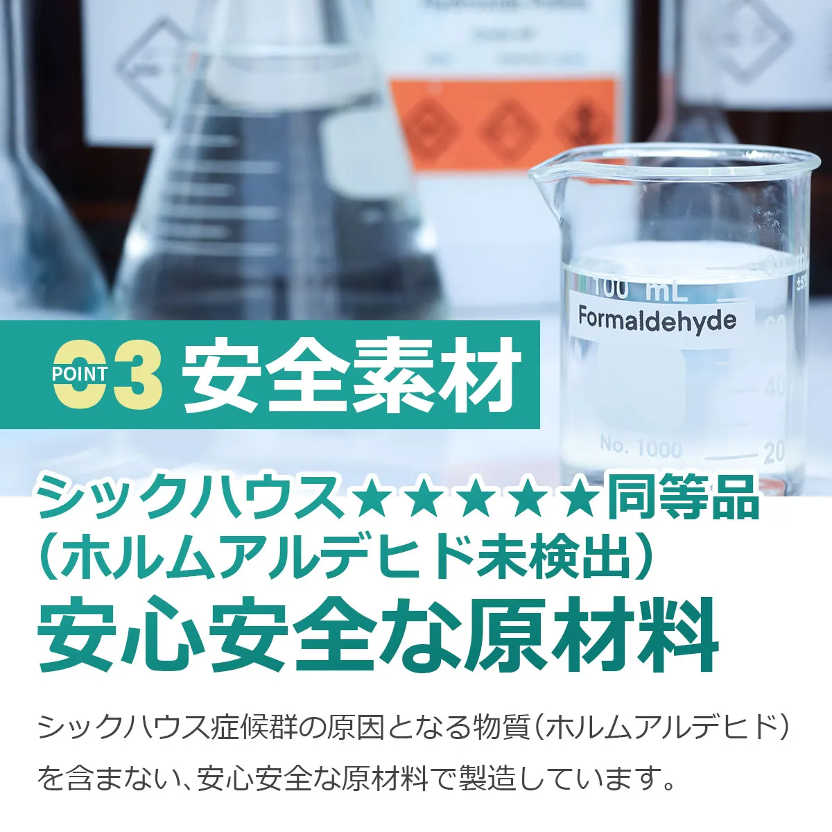 POINT 3 安全素材 シックハウス★★★★同等品（ホルムアルデヒド未検出）安心安全な原材料 シックハウス症候群の原因となる物質（ホルムアルデヒド）を含まない、安心安全な原材料で製造しています。