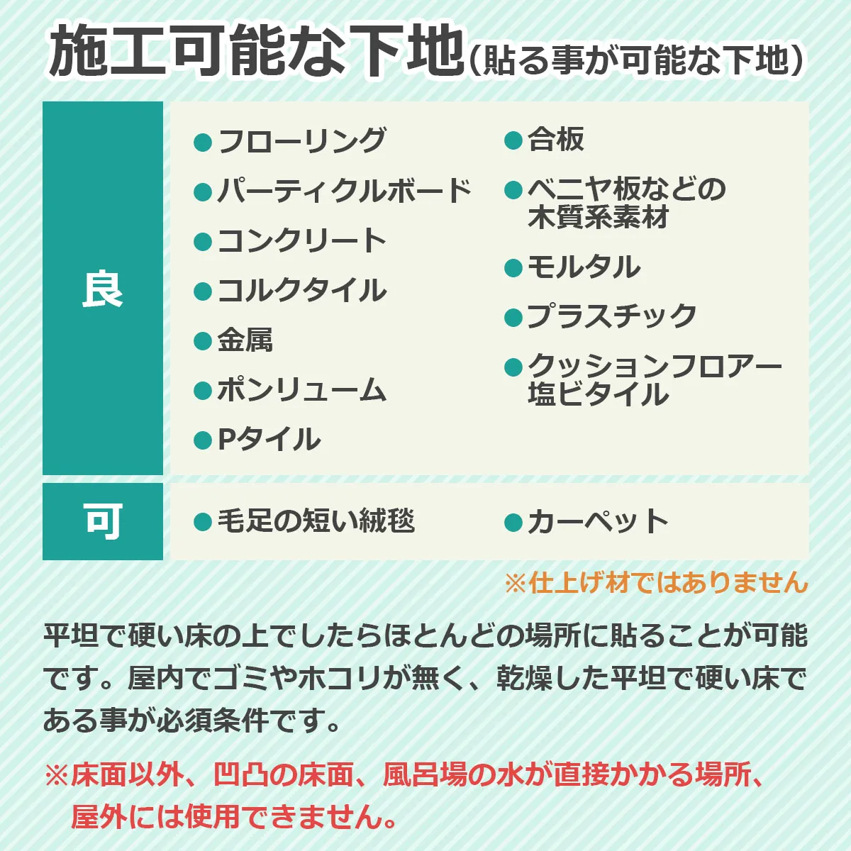 施工可能な下地（貼る事が可能な下地）良：フローリング、合板、パーティクルボード、ベニヤ板等の木質系素材、コンクリート、モルタル、コルクタイル、プラスチック、金属、クッションフロアー、塩ビタイル、ポンリューム、Pタイル。可：毛足の短い絨毯、カーペット。平坦で硬い床に施工可能。