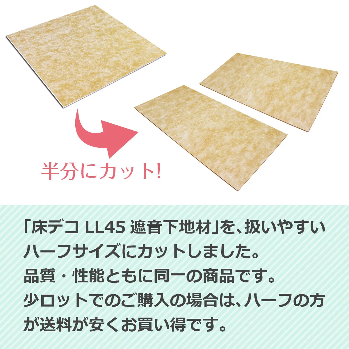 半分にカット!「床デコ LL45 遮音下地材」を、扱いやすいハーフサイズにカットしました。品質・性能ともに同一の商品です。少ロットでのご購入の場合は、ハーフの方が送料が安くお買い得です。