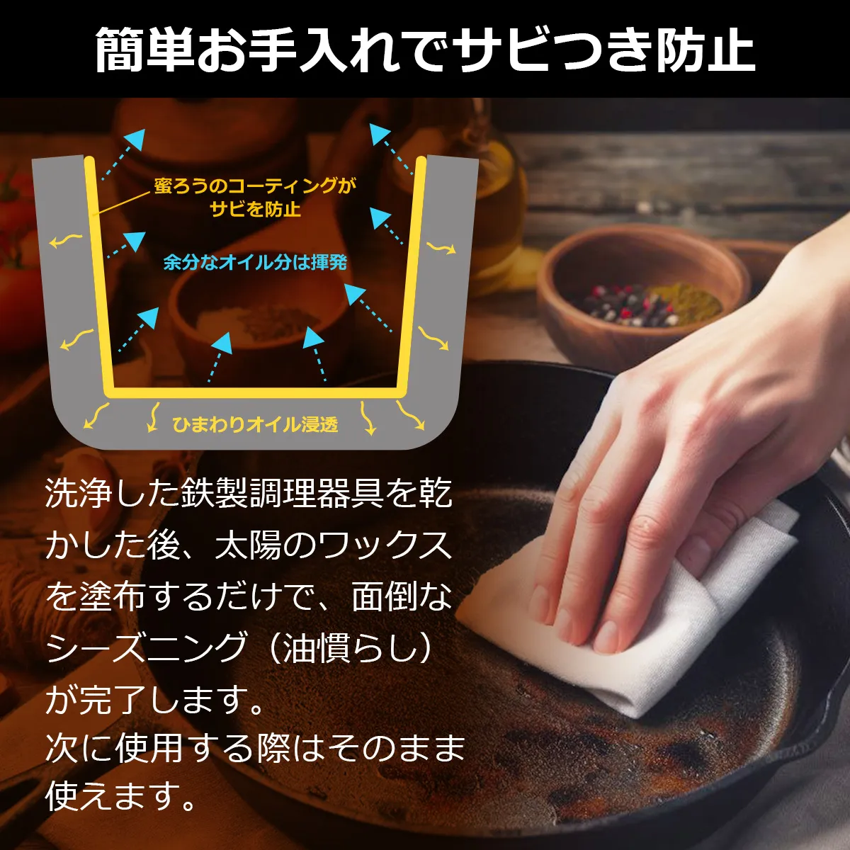 簡単お手入れでサビつき防止 洗浄した鉄製調理器具を乾かした後、太陽のワックスを塗布するだけで、面倒なシーズニング(油慣らし)が完了します。洗剤を使っても効果はありますので衛生的です。次に使用する際はそのまま使ってください。加熱時に成分は蒸発し、食品に影響は与えません。