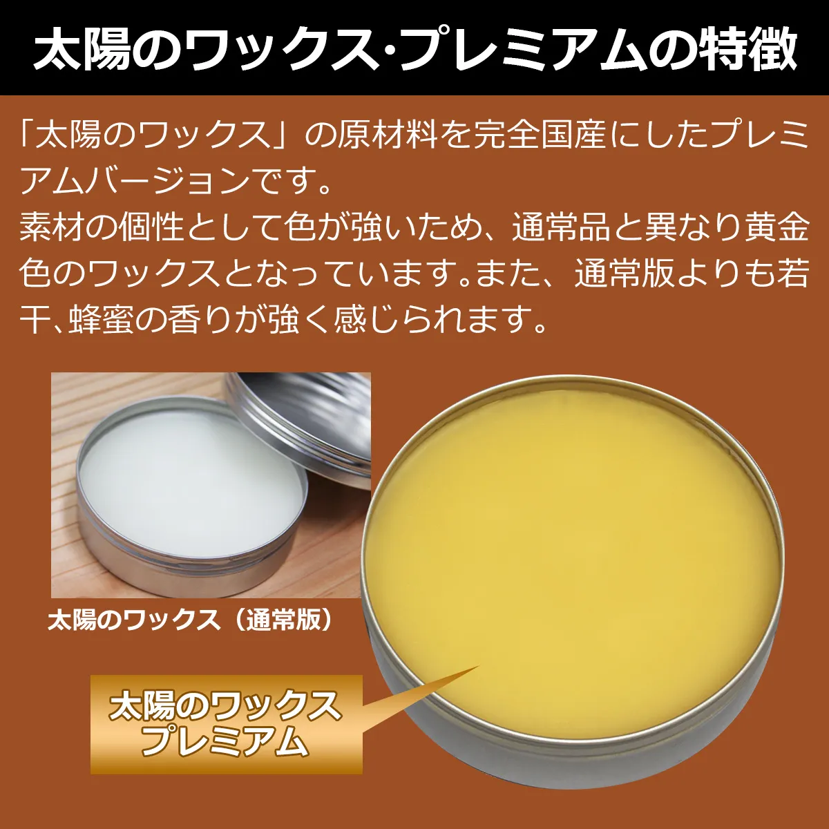 太陽のワックス・プレミアムの特徴:「太陽のワックス」の原材料を完全国産にしたプレミアムバージョンです。素材の個性として色が強いため、通常品と異なり黄金色のワックスとなっています。また、通常版よりも若干、蜂蜜の香りが強く感じられます。太陽のワックス(通常版)、太陽のワックスプレミアム