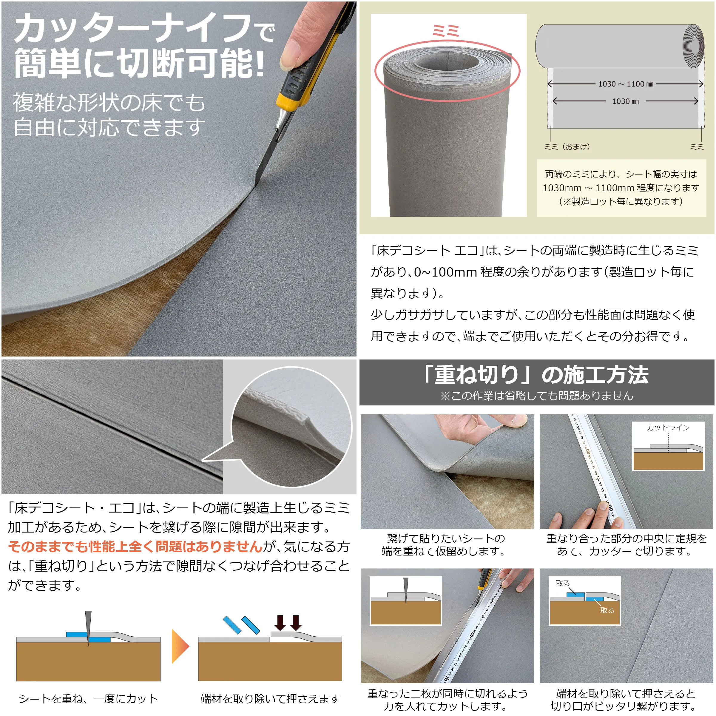 カッターナイフで簡単に切断可能! 複雑な形状の床でも自由に対応できます ミミ ミミ(おまけ) ミミ 1030〜1100mm 1030mm 両端のミミにより、シート幅の実寸は1030mm〜1100mm程度になります(製造ロッド毎に異なります) 「床デコシート エコ」は、シートの両端に製造時に生じるミミがあり、0〜100mm程度の余りがあります(製造ロッド毎に異なります)。 少しガサガサしていますが、この部分も性能面は問題なく使用できますので、端までご使用いただくとその分お得です。 「床デコシート・エコ」は、シートの端に製造上生じるミミ加工があるため、シートを繋げる際に隙間が出来ます。 そのままでも性能上全く問題はありませんが、気になる方は、「重ね切り」という方法で隙間なくつなぎ合わせることができます。 シートを重ね、一度にカット 端材を取り除いて押さえます 「重ね切り」の施工方法 ※この作業は省略しても問題ありません 繋げて貼りたいシートの端を重ねて仮留めします。 重なり合った部分の中央に定規をあて、カッターで切りります。 重なった二枚が同時に切れるよう力を入れてカットします。 端材を取り除いて押さえると切り口がピッタリ繋がります。