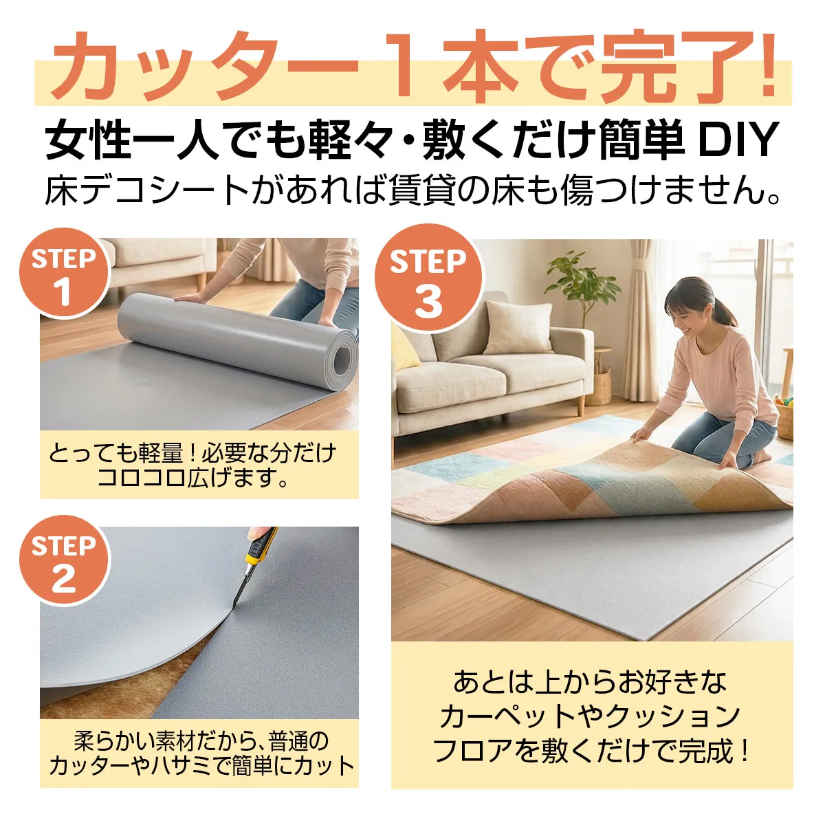 カッター1本で完了! 女性一人でも軽々・敷くだけ簡単 DIY 床デコシートがあれば賃貸の床も傷つけません。 STEP 1 とっても軽量!必要な分だけコロコロ広げます。 STEP 2 柔らかい素材だから、普通のカッターやハサミで簡単にカット STEP 3 あとは上からお好きなカーペットやクッションフロアを敷くだけで完成!