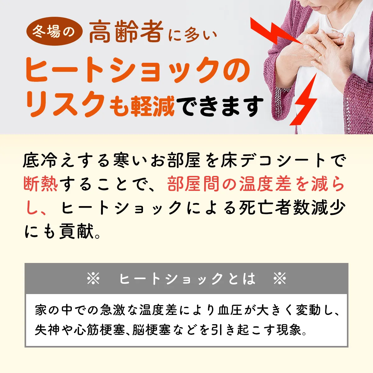 冬場の高齢者に多いヒートショックのリスクも軽減できます 底冷えする寒いお部屋を床デコシートで断熱することで、部屋間の温度差を減らし、ヒートショックによる死亡者数減少にも貢献。 ※ヒートショックとは※ 家の中での急激な温度差により血圧が大きく変動し、失神や心筋梗塞、脳梗塞などを引き起こす現象。