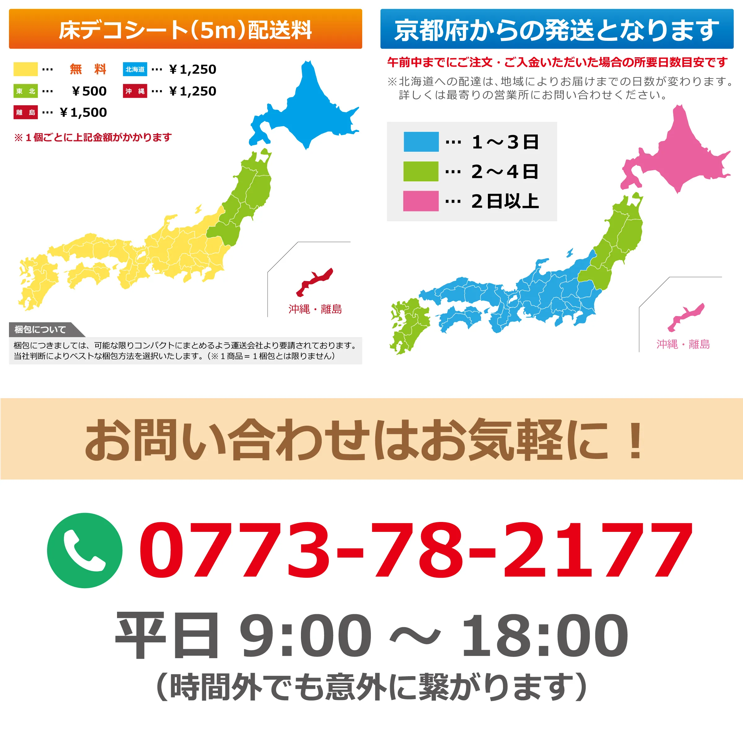 床デコシート(5m)配送料 …無料 北海道…¥1,250 東北…¥500 沖縄…¥1,250 離島…¥1,500 ※1個ごとに上記金額がかかります 梱包につきましては、可能な限りコンパクトにまとめるよう運送会社より要請されております。当社判断によりベストな梱包方法を選択いたします。(※1商品=1梱包とは限りません) 京都府からの発送となります 午前中までにご注文・ご入金いただいた場合の所要日数目安です ※北海道への配達は、地域によりお届けまでの日数変わります。詳しくは最寄りの営業所にお問い合わせください。 …1〜3日 …2〜4日 …2日以上 沖縄・離島 お問い合わせはお気軽に! 0773-78-2177 平日 9:00〜18:00 (時間外でも意外に繋がります)