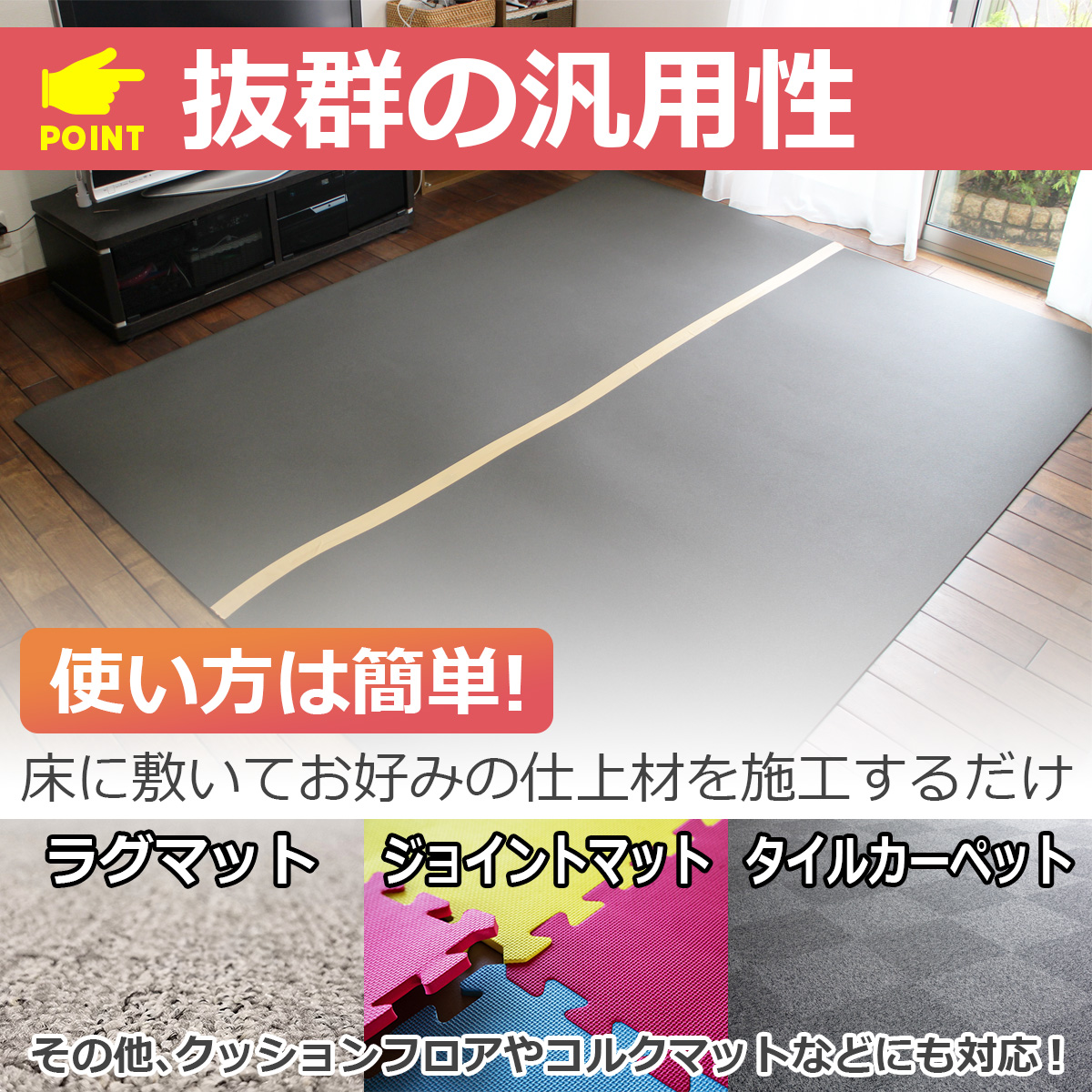 POINT 抜群の汎用性 使い方は簡単! 床に敷いてお好みの仕上げ材を施工するだけ ラグマット ジョイントマット タイルカーペット その他、クッションフロアやコルクマットなどにも対応!