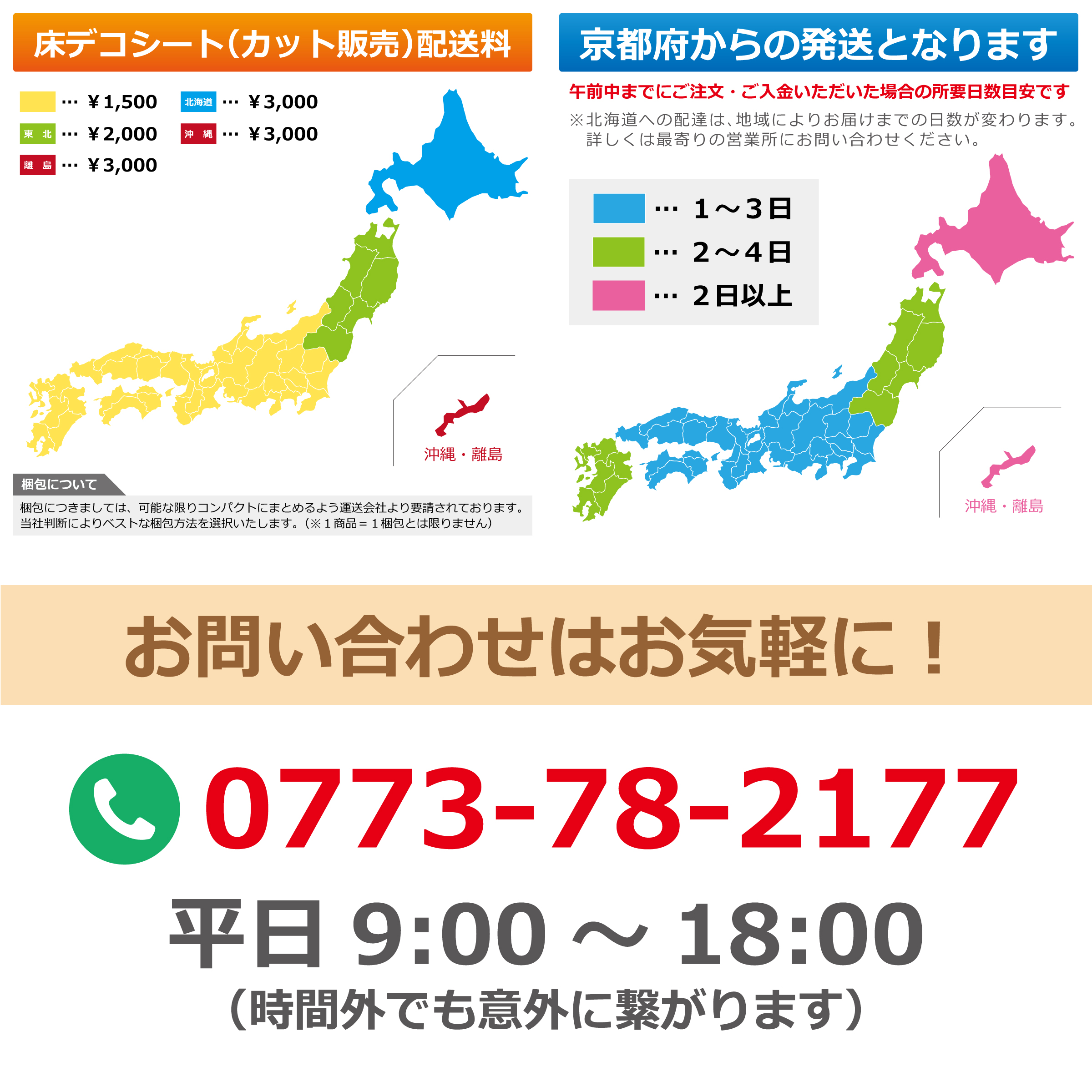 床デコシート(カット販売)配送料 ¥1,500 北海道 ¥3,000 東北 ¥2,000 沖縄 ¥3,000 離島 ¥3,000 沖縄・離島 梱包について 梱包につきましては、可能な限りコンパクトにまとめるよう運送会社より要請されております。当社判断によりベストな梱包方法を選択いたします。(※1商品=1梱包とは限りません) 京都府からの発送となります 午前中までにご注文・ご入金いただいた場合の所要日数目安です ※北海道への配達は、地域によりお届けまでの日数が変わります。詳しくは最寄りの営業所にお問い合わせください。 1〜3日 2〜4日 2日以上 沖縄・離島 お問い合わせはお気軽に! 0773-78-2177 平日 9:00〜18:00 (時間外でも意外に繋がります)