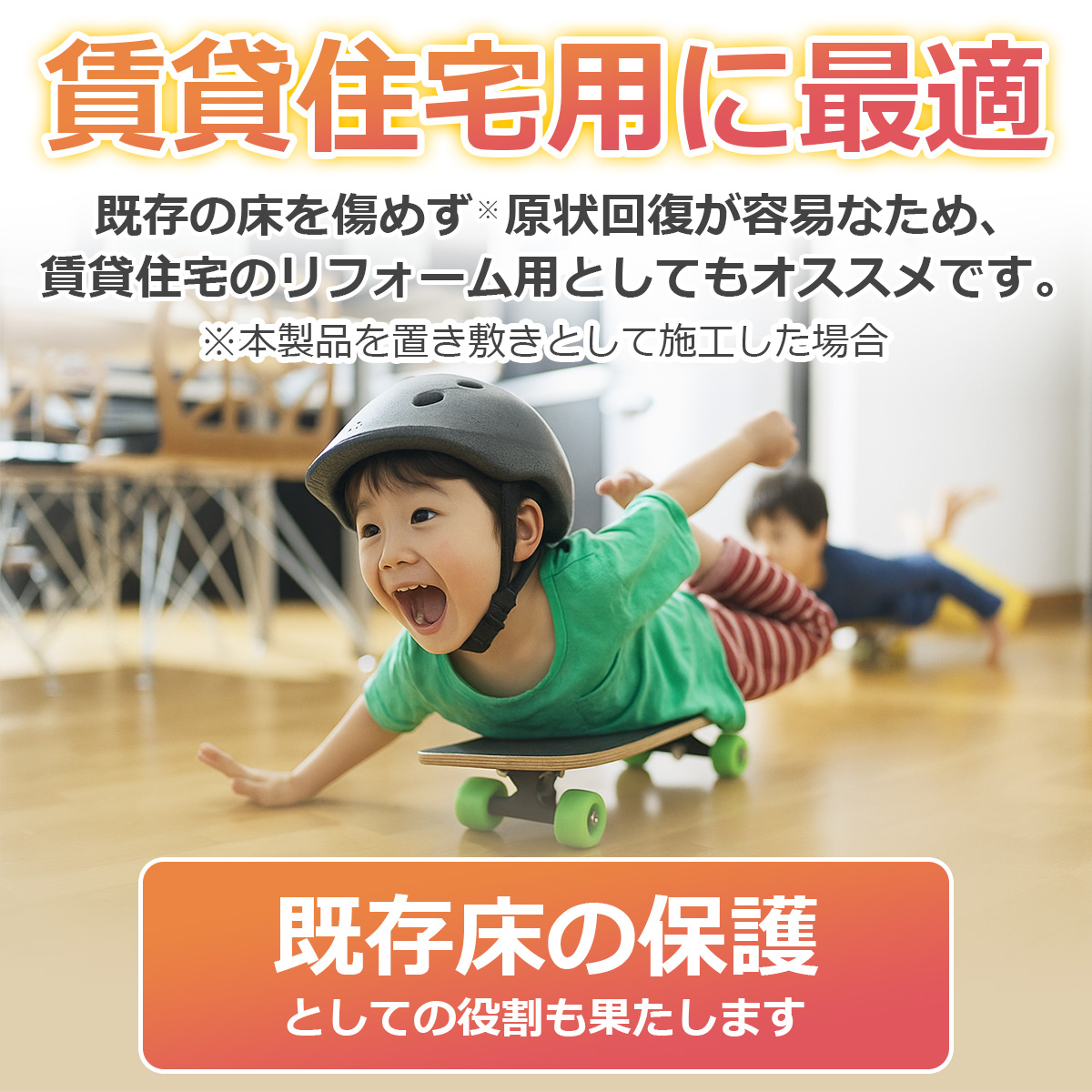 賃貸住宅用に最適 既存の床を傷めず※原状回復が容易なため、賃貸住宅のリフォーム用としてもオススメです。 ※本製品を置き敷きとして施工した場合 既存床の保護としての役割も果たします