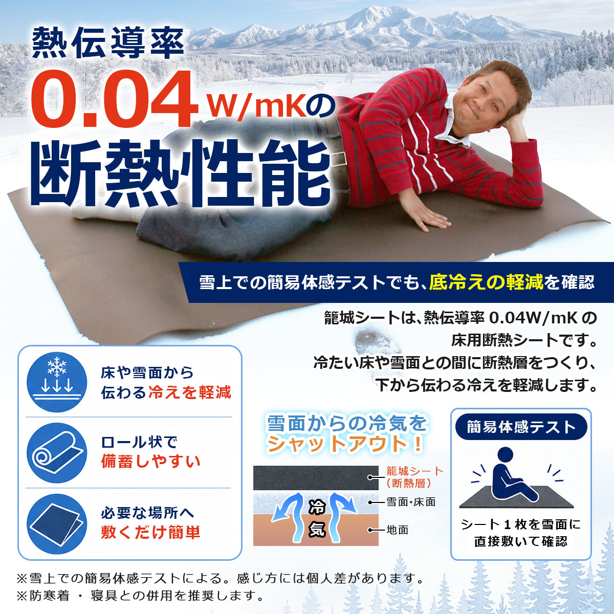熱伝導率 0.04 W/mKの断熱性能 雪上での簡易体感テストでも、底冷えの軽減を確認 籠城シートは、熱伝導率 0.04W/mK の床用断熱シートです。冷たい床や雪面との間に断熱層をつくり、下から伝わる冷えを軽減します。 床や雪面から伝わる冷えを軽減 ロール状で備蓄しやすい 必要な場所へ敷くだけ簡単 雪面からの冷気をシャットアウト！ 簡易体感テスト 籠城シート（断熱層） 雪面・床面 地面 冷気 シート1枚を雪面に直接敷いて確認 ※雪上での簡易体感テストによる。感じ方には個人差があります。 ※防寒着・寝具との併用を推奨します。