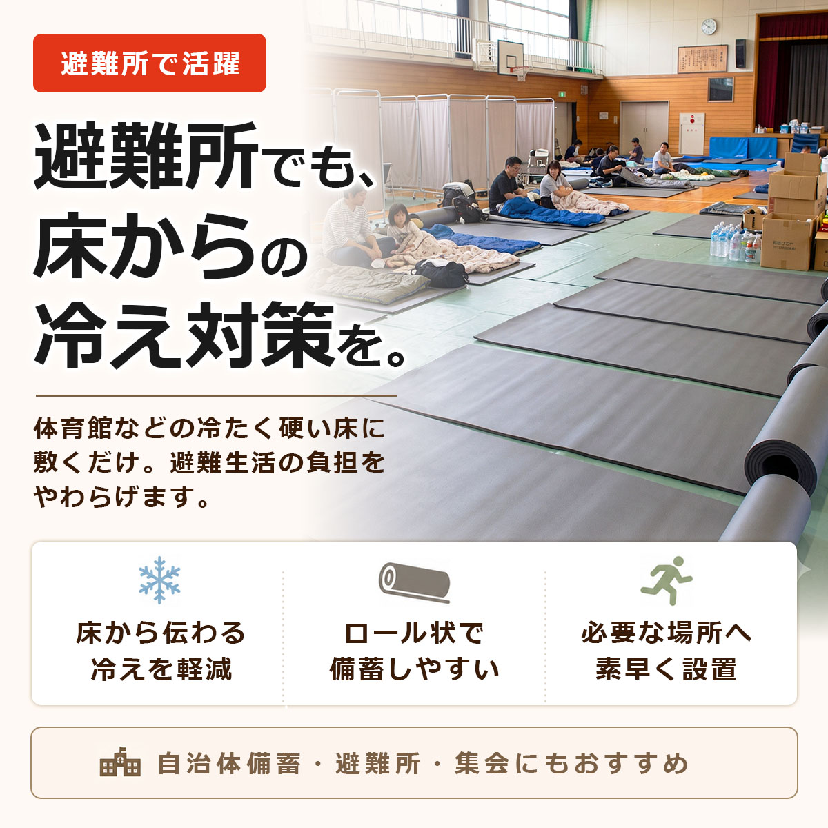 避難所で活躍 避難所でも、床からの冷え対策を。 体育館などの冷たく硬い床に敷くだけ。避難生活の負担をやわらげます。 床から伝わる冷えを軽減 ロール状で備蓄しやすい 必要な場所へ素早く設置 自治体備蓄・避難所・集会にもおすすめ