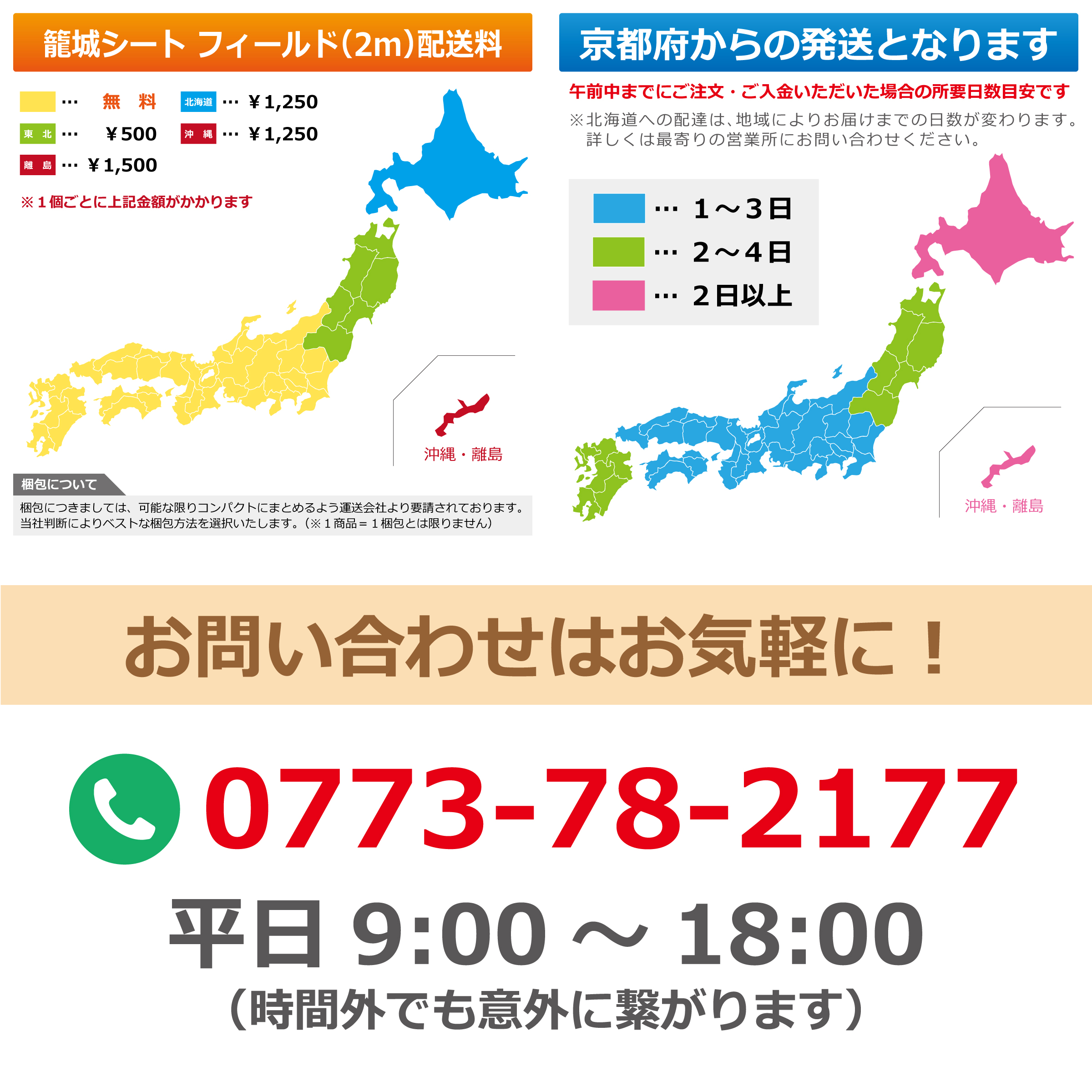 籠城シート フィールド(2m)配送料 黄色 無料 北海道 &yen;1,250 東北 &yen;500 沖縄 &yen;1,250 離島 &yen;1,500 ※1個ごとに上記金額がかかります 沖縄・離島 梱包について 梱包につきましては、可能な限りコンパクトにまとめるよう運送会社より要請されております。当社判断によりベストな梱包方法を選択いたします。(※1商品＝1梱包とは限りません) 京都府からの発送となります 午前中までにご注文・ご入金いただいた場合の所要日数目安です ※北海道への配達は、地域によりお届けまでの日数が変わります。詳しくは最寄りの営業所にお問い合わせください。 水色 1〜3日 緑色 2〜4日 ピンク 2日以上 沖縄・離島 お問い合わせはお気軽に！ 0773-78-2177 平日 9:00〜18:00 (時間外でも意外に繋がります)