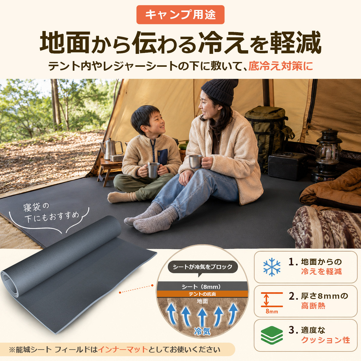 キャンプ用途 地面から伝わる冷えを軽減 テント内やレジャーシートの下に敷いて、底冷え対策に 寝袋の下にもおすすめ シートが冷気をブロック シート(8mm) テントの底面 地面 冷気 1. 地面からの冷えを軽減 2. 厚さ8mmの高断熱 3. 適度なクッション性 ※籠城シート フィールドはインナーマットとしてお使いください