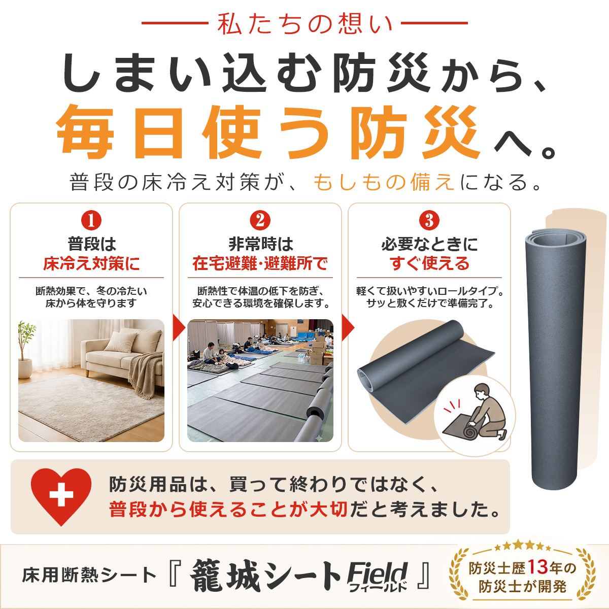 私たちの想い しまい込む防災から、毎日使う防災へ。 普段の床冷え対策が、もしもの備えになる。 1 普段は床冷え対策に 断熱効果で、冬の冷たい床から体を守ります 2 非常時は在宅避難・避難所で 断熱性で体温の低下を防ぎ、安心できる環境を確保します。 3 必要なときにすぐ使える 軽くて扱いやすいロールタイプ。サッと敷くだけで準備完了。 防災用品は、買って終わりではなく、普段から使えることが大切だと考えました。 床用断熱シート『籠城シート Field』 防災士歴13年の防災士が開発