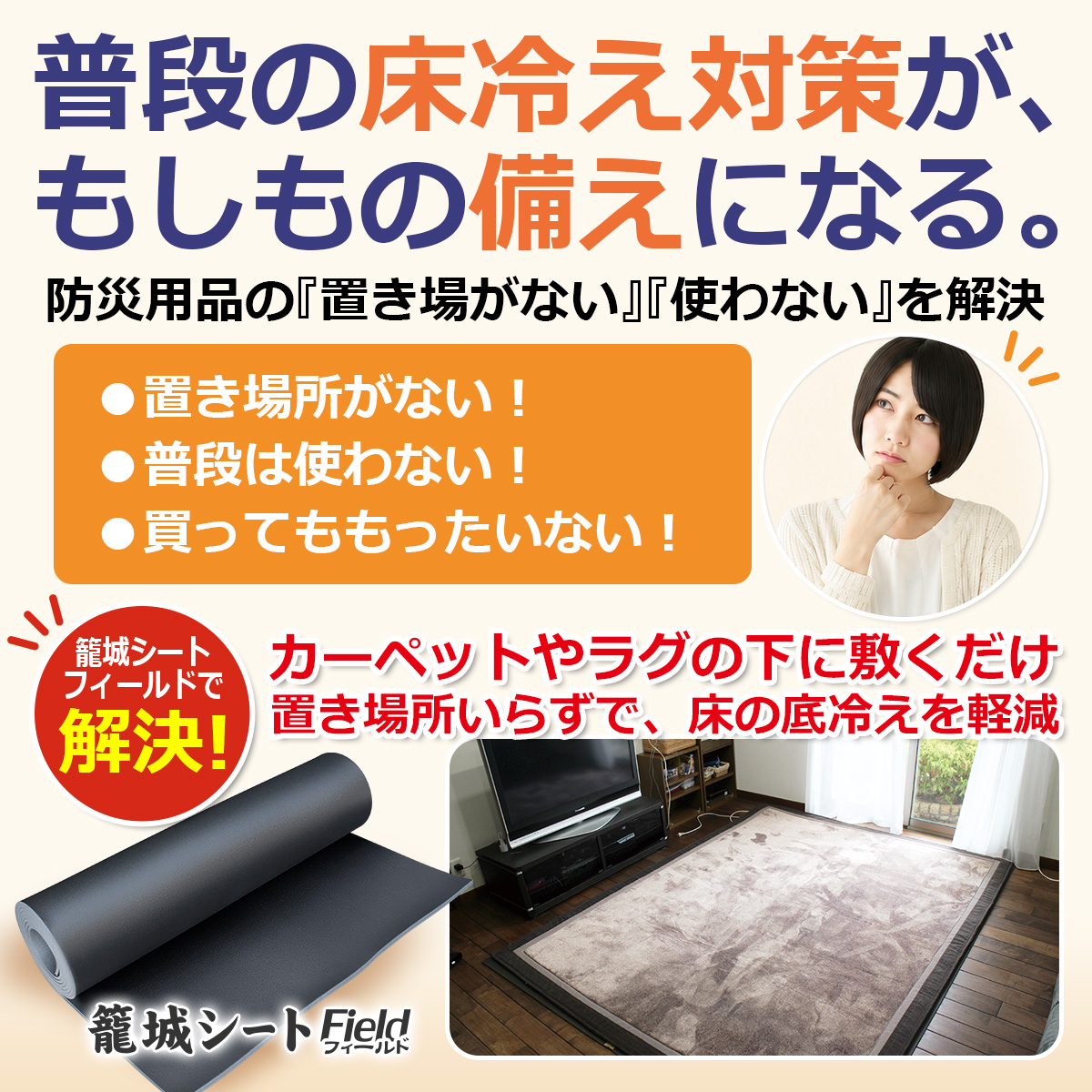 普段の床冷え対策が、もしもの備えになる。 防災用品の『置き場がない』『使わない』を解決 ●置き場所がない！ ●普段は使わない！ ●買ってももったいない！ 籠城シート フィールドで解決！ カーペットやラグの下に敷くだけ 置き場所いらずで、床の底冷えを軽減 籠城シート Field フィールド