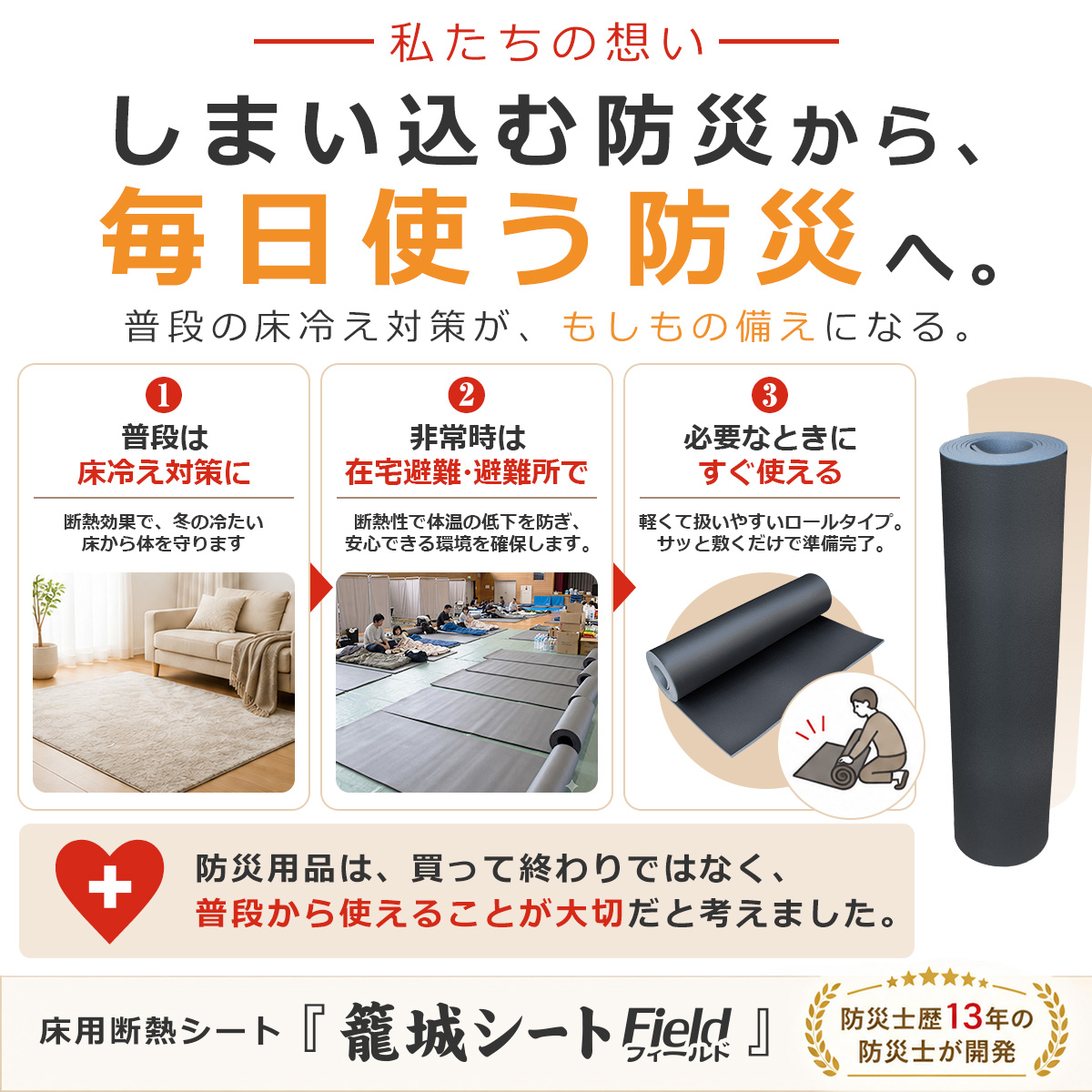 私たちの想い しまい込む防災から、毎日使う防災へ。 普段の床冷え対策が、もしもの備えになる。 1 普段は床冷え対策に 断熱効果で、冬の冷たい床から体を守ります 2 非常時は在宅避難・避難所で 断熱性で体温の低下を防ぎ、安心できる環境を確保します。 3 必要なときにすぐ使える 軽くて扱いやすいロールタイプ。サッと敷くだけで準備完了。 防災用品は、買って終わりではなく、普段から使えることが大切だと考えました。 床用断熱シート『籠城シート Field フィールド』 防災士歴13年の防災士が開発